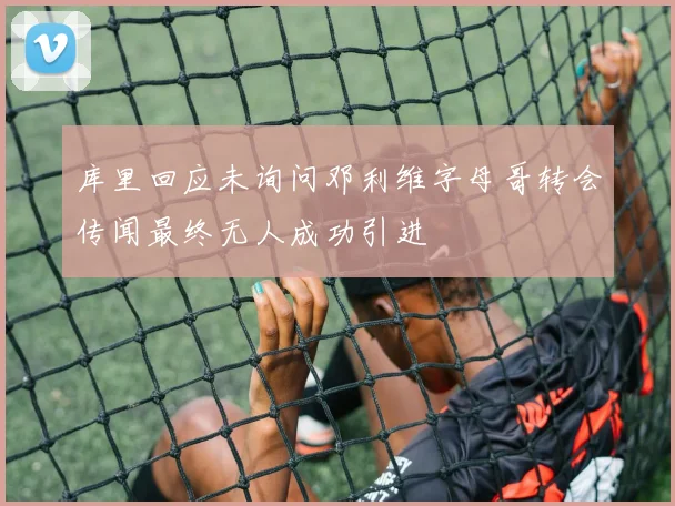 库里回应未询问邓利维字母哥转会传闻最终无人成功引进