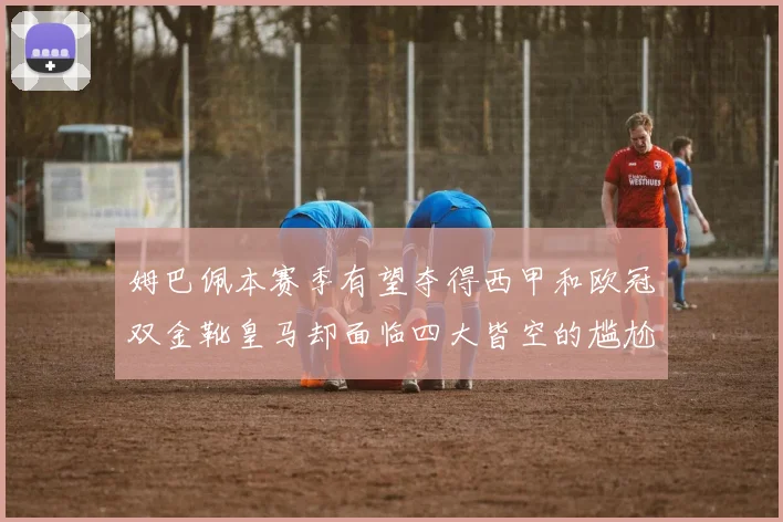 姆巴佩本赛季有望夺得西甲和欧冠双金靴皇马却面临四大皆空的尴尬局面
