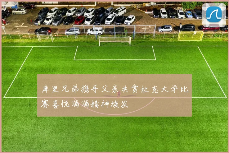 库里兄弟携手父亲共赏杜克大学比赛喜悦满满精神焕发