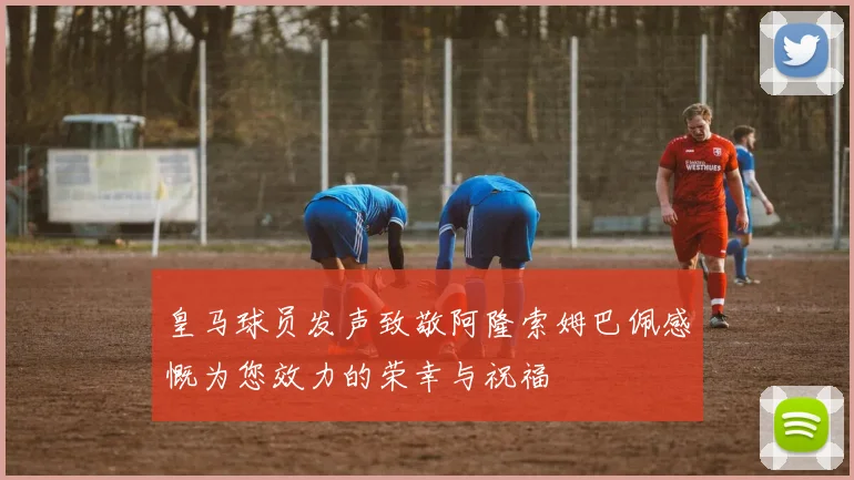 皇马球员发声致敬阿隆索姆巴佩感慨为您效力的荣幸与祝福
