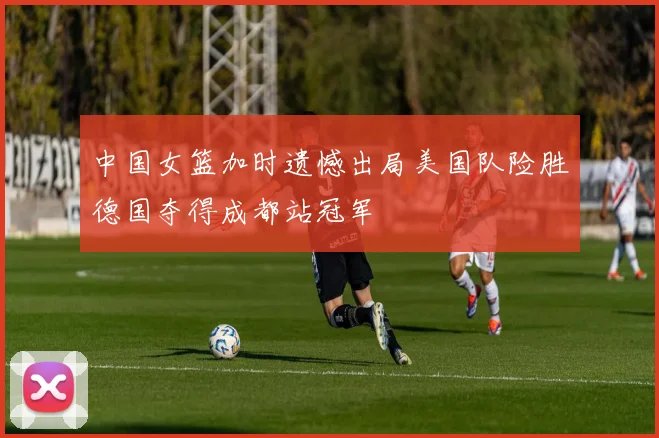 中国女篮加时遗憾出局美国队险胜德国夺得成都站冠军