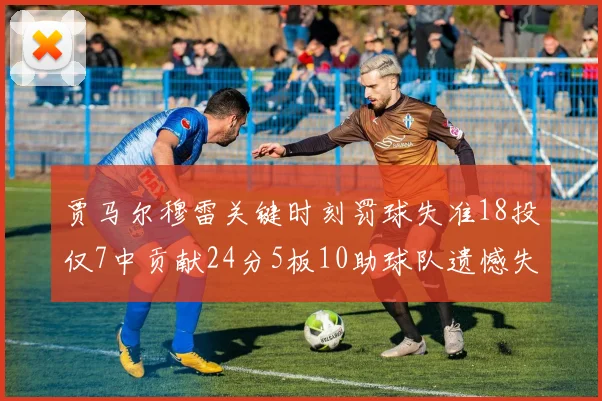 贾马尔穆雷关键时刻罚球失准18投仅7中贡献24分5板10助球队遗憾失平