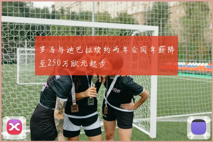 罗马与迪巴拉续约两年合同年薪降至250万欧元起步