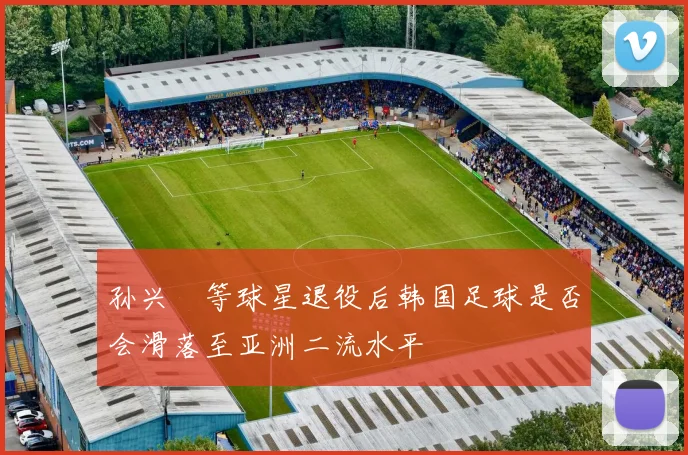 孙兴慜等球星退役后韩国足球是否会滑落至亚洲二流水平