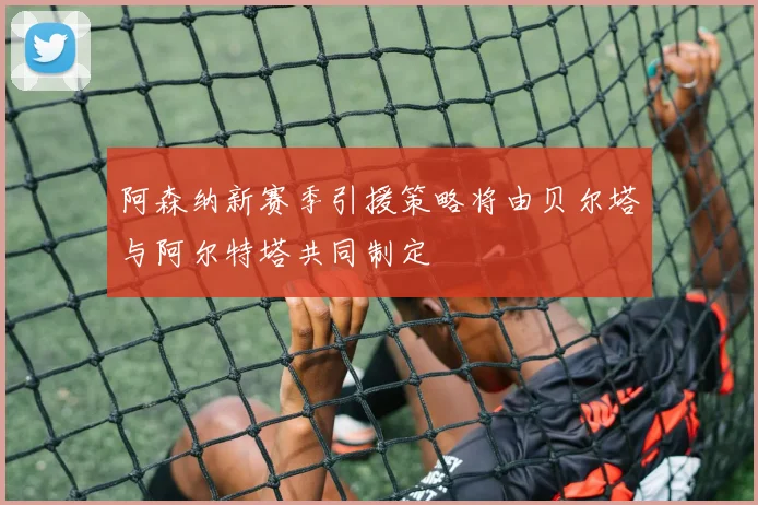 阿森纳新赛季引援策略将由贝尔塔与阿尔特塔共同制定