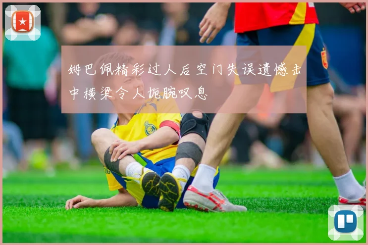姆巴佩精彩过人后空门失误遗憾击中横梁令人扼腕叹息