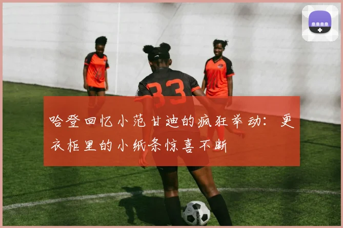 哈登回忆小范甘迪的疯狂举动：更衣柜里的小纸条惊喜不断
