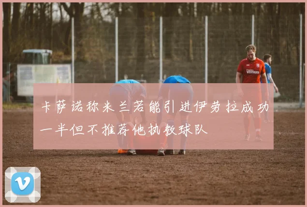 卡萨诺称米兰若能引进伊劳拉成功一半但不推荐他执教球队