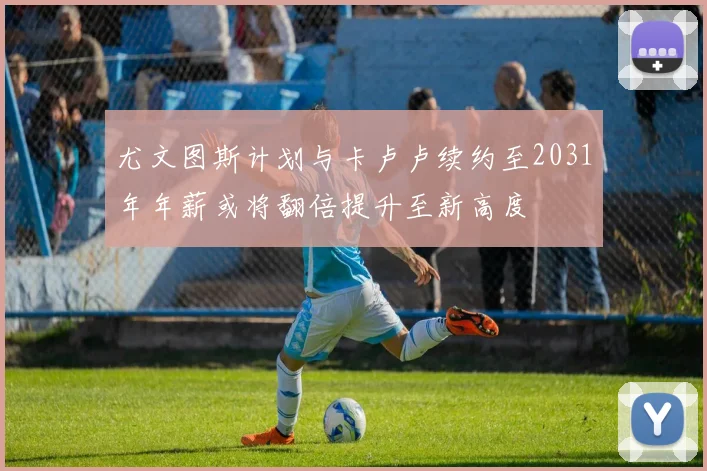 尤文图斯计划与卡卢卢续约至2031年年薪或将翻倍提升至新高度