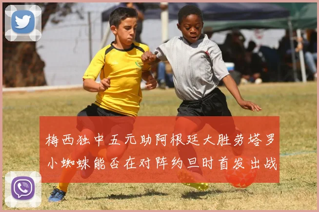梅西独中五元助阿根廷大胜劳塔罗小蜘蛛能否在对阵约旦时首发出战