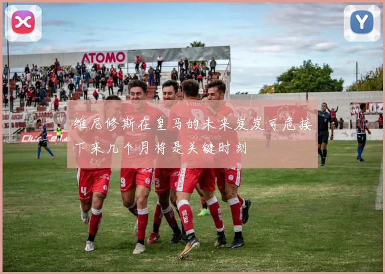 维尼修斯在皇马的未来岌岌可危接下来几个月将是关键时刻