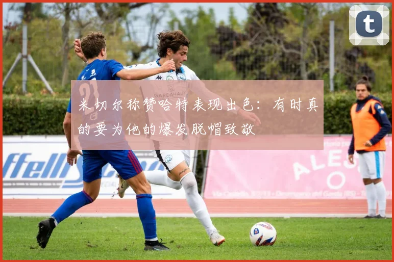米切尔称赞哈特表现出色：有时真的要为他的爆发脱帽致敬