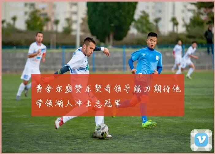 费舍尔盛赞东契奇领导能力期待他带领湖人冲击总冠军
